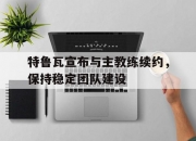 开运体育官网-特鲁瓦宣布与主教练续约，保持稳定团队建设的简单介绍