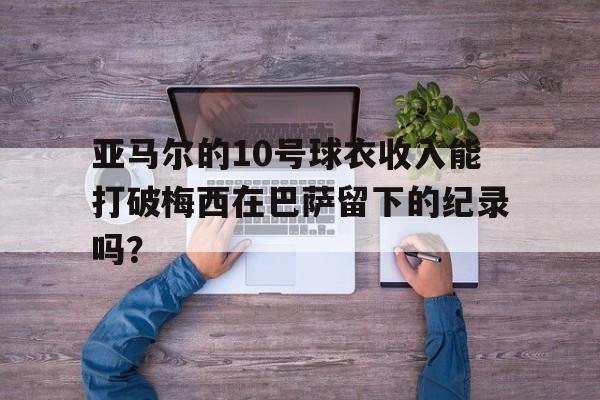 亚马尔的10号球衣收入能打破梅西在巴萨留下的纪录吗？的简单介绍
