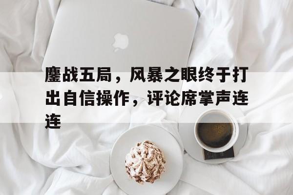 开云体育-鏖战五局，风暴之眼终于打出自信操作，评论席掌声连连(风暴之眼什么时候开启)